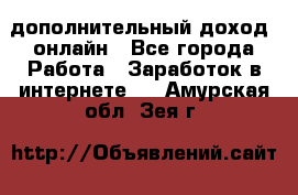 дополнительный доход  онлайн - Все города Работа » Заработок в интернете   . Амурская обл.,Зея г.